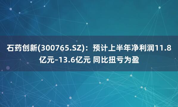 石药创新(300765.SZ)：预计上半年净利润11.8亿元–13.6亿元 同比扭亏为盈
