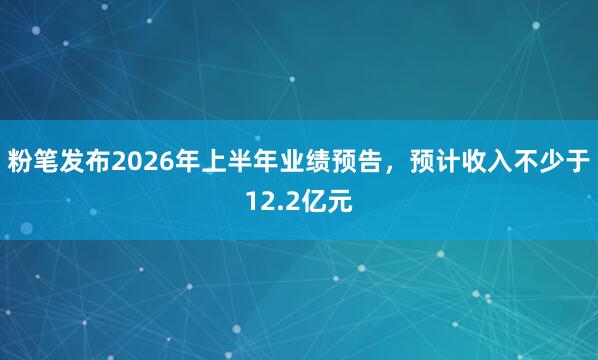 粉笔发布2026年上半年业绩预告，预计收入不少于12.2亿元