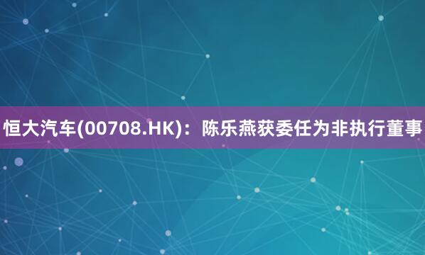 恒大汽车(00708.HK)：陈乐燕获委任为非执行董事