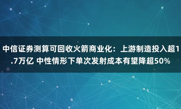 中信证券测算可回收火箭商业化：上游制造投入超1.7万亿 中性情形下单次发射成本有望降超50%