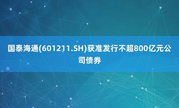 国泰海通(601211.SH)获准发行不超800亿元公司债券