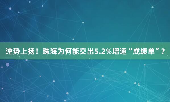 逆势上扬！珠海为何能交出5.2%增速“成绩单”？