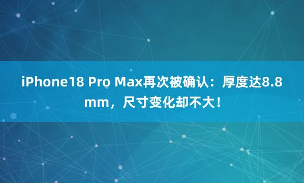 iPhone18 Pro Max再次被确认：厚度达8.8mm，尺寸变化却不大！