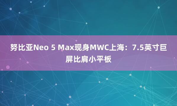 努比亚Neo 5 Max现身MWC上海：7.5英寸巨屏比肩小平板