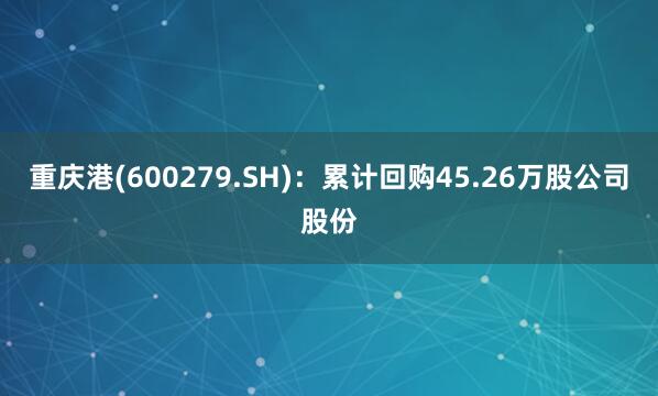 重庆港(600279.SH)：累计回购45.26万股公司股份