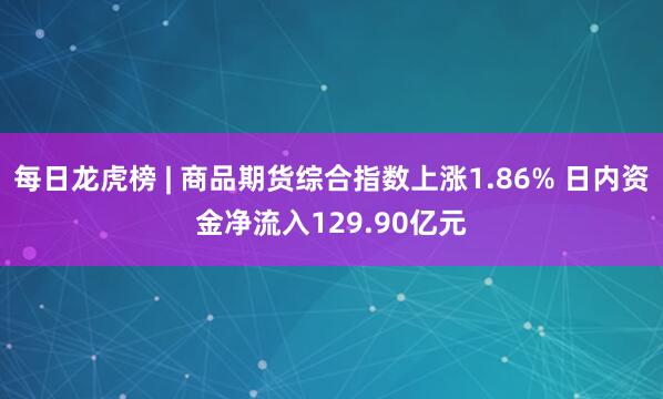 每日龙虎榜 | 商品期货综合指数上涨1.86% 日内资金净流入129.90亿元
