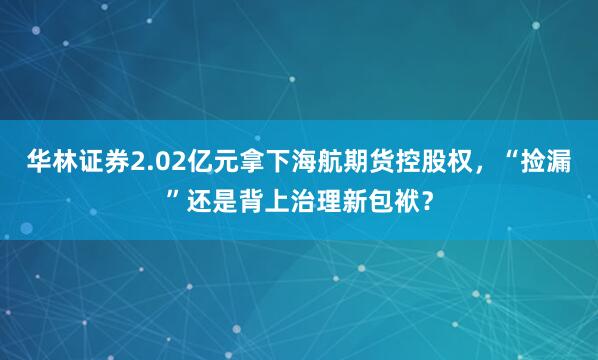华林证券2.02亿元拿下海航期货控股权，“捡漏”还是背上治理新包袱？