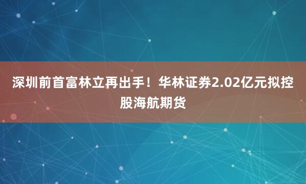 深圳前首富林立再出手！华林证券2.02亿元拟控股海航期货