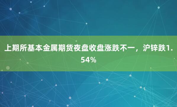 上期所基本金属期货夜盘收盘涨跌不一，沪锌跌1.54%