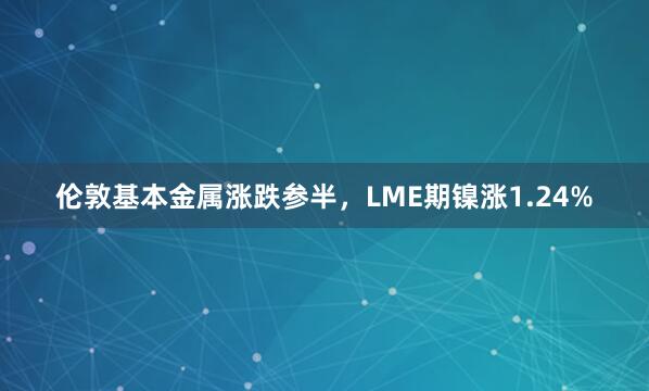 伦敦基本金属涨跌参半，LME期镍涨1.24%