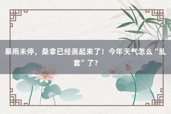 暴雨未停，桑拿已经蒸起来了！今年天气怎么“乱套”了？