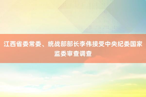 江西省委常委、统战部部长李伟接受中央纪委国家监委审查调查