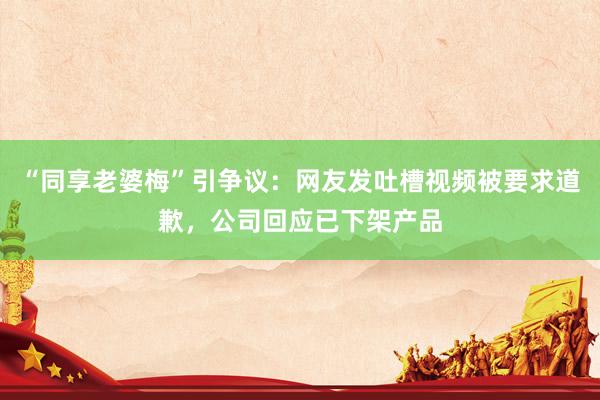 “同享老婆梅”引争议：网友发吐槽视频被要求道歉，公司回应已下架产品