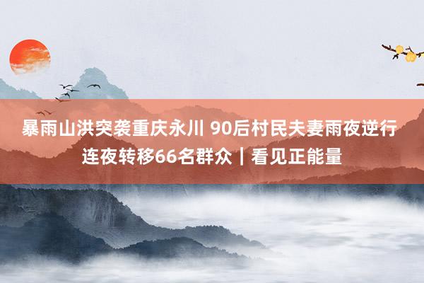 暴雨山洪突袭重庆永川 90后村民夫妻雨夜逆行 连夜转移66名群众｜看见正能量