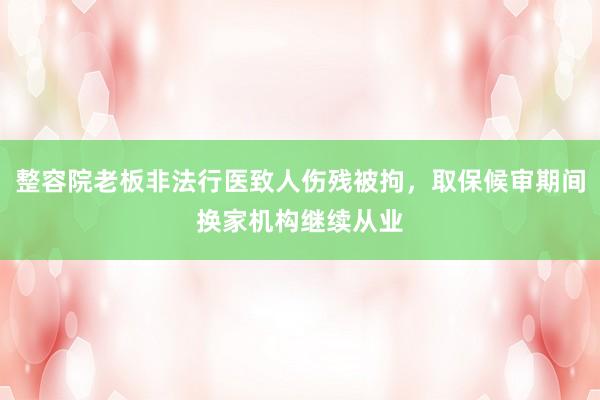 整容院老板非法行医致人伤残被拘，取保候审期间换家机构继续从业