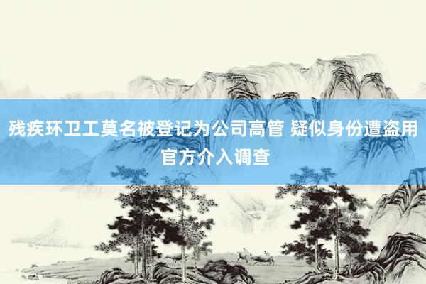 残疾环卫工莫名被登记为公司高管 疑似身份遭盗用 官方介入调查