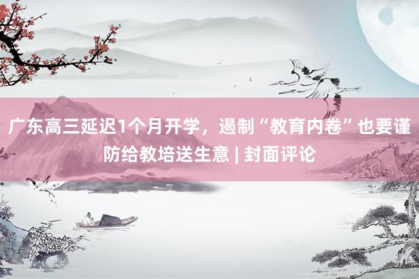 广东高三延迟1个月开学，遏制“教育内卷”也要谨防给教培送生意 | 封面评论
