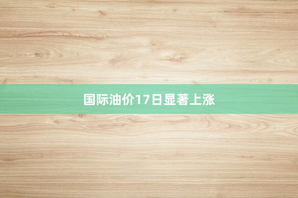 国际油价17日显著上涨