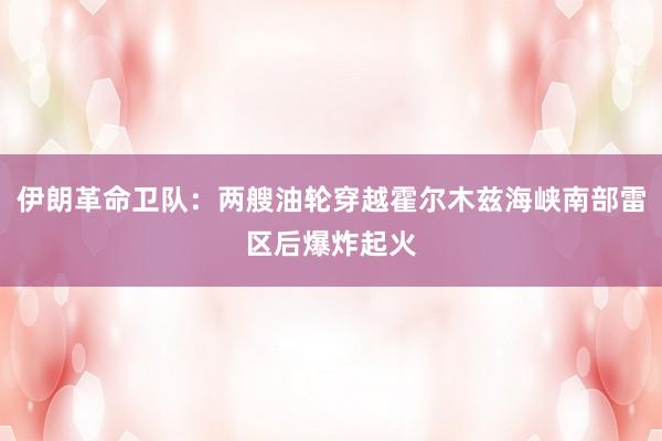 伊朗革命卫队：两艘油轮穿越霍尔木兹海峡南部雷区后爆炸起火