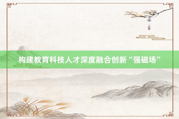 构建教育科技人才深度融合创新“强磁场”