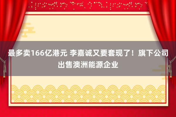 最多卖166亿港元 李嘉诚又要套现了！旗下公司出售澳洲能源企业