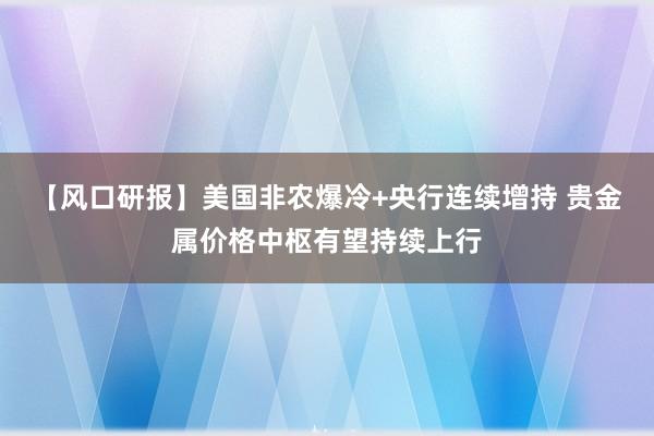 【风口研报】美国非农爆冷+央行连续增持 贵金属价格中枢有望持续上行