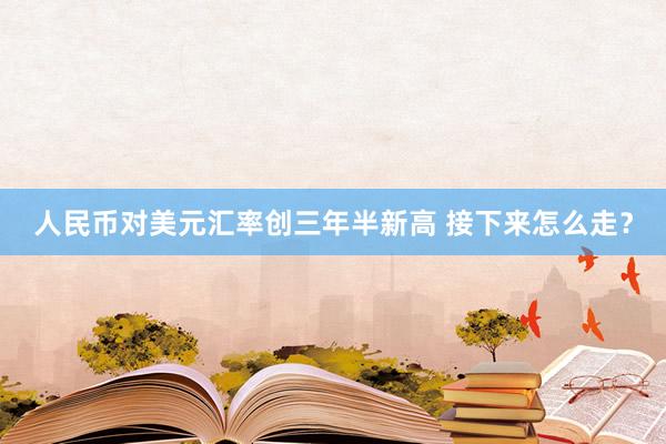 人民币对美元汇率创三年半新高 接下来怎么走？