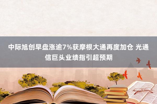 中际旭创早盘涨逾7%获摩根大通再度加仓 光通信巨头业绩指引超预期