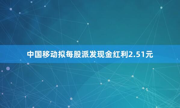 中国移动拟每股派发现金红利2.51元