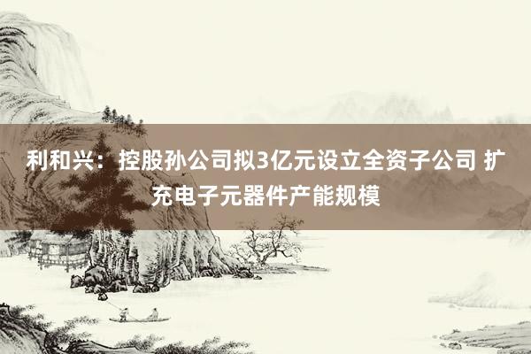 利和兴：控股孙公司拟3亿元设立全资子公司 扩充电子元器件产能规模