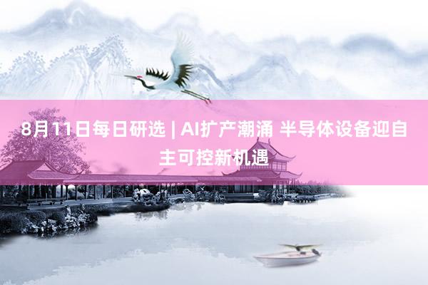 8月11日每日研选 | AI扩产潮涌 半导体设备迎自主可控新机遇