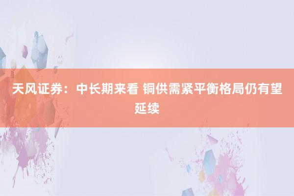 天风证券：中长期来看 铜供需紧平衡格局仍有望延续