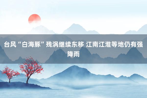 台风“白海豚”残涡继续东移 江南江淮等地仍有强降雨