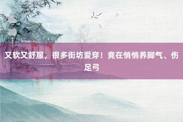 又软又舒服，很多街坊爱穿！竟在悄悄养脚气、伤足弓