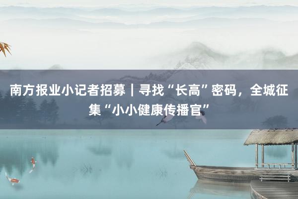 南方报业小记者招募｜寻找“长高”密码，全城征集“小小健康传播官”