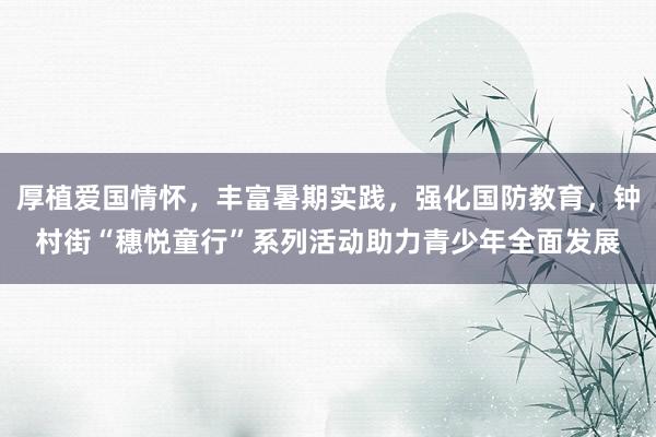 厚植爱国情怀，丰富暑期实践，强化国防教育，钟村街“穗悦童行”系列活动助力青少年全面发展