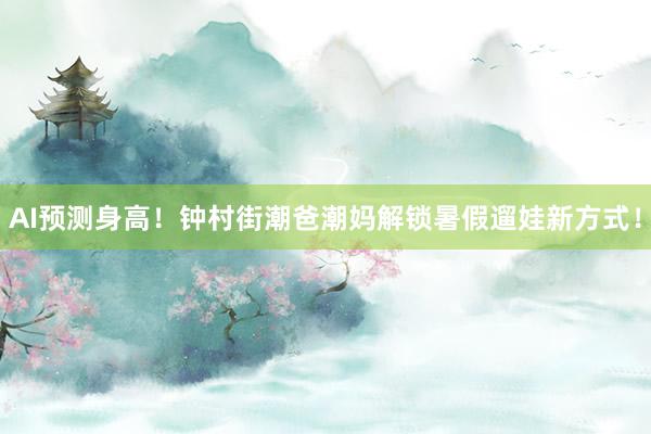 AI预测身高！钟村街潮爸潮妈解锁暑假遛娃新方式！