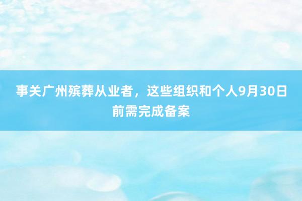 事关广州殡葬从业者，这些组织和个人9月30日前需完成备案