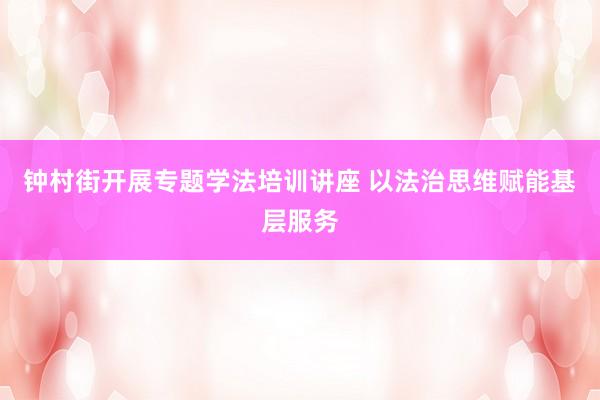 钟村街开展专题学法培训讲座 以法治思维赋能基层服务