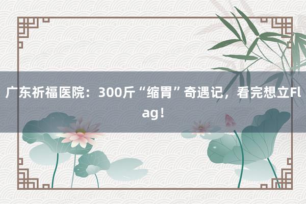 广东祈福医院：300斤“缩胃”奇遇记，看完想立Flag！