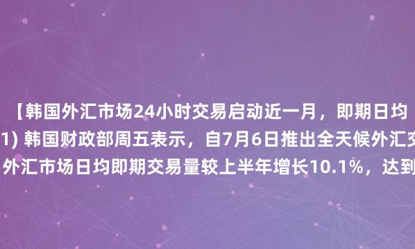 【韩国外汇市场24小时交易启动近一月，即期日均交易量增长超10%】(1) 韩国财政部周五表示，自7月6日推出全天候外汇交易系统以来，外汇市场日均即期交易量较上半年增长10.1%，达到191.4亿美元（上半年为173.9亿美元）。(2) 系统运行平稳，未发生事故，韩元兑美元汇率与主要货币相比保持稳定。(3) 不过，与会人员指出，由于系统处于初期阶段且存在与海外市场的时差，深夜时段交易量增速相对温和。