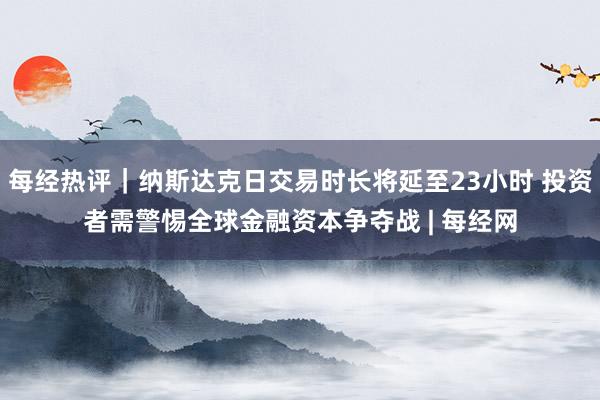 每经热评｜纳斯达克日交易时长将延至23小时 投资者需警惕全球金融资本争夺战 | 每经网