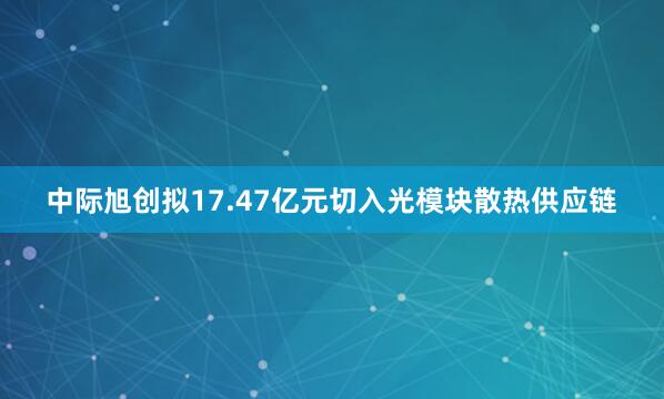 中际旭创拟17.47亿元切入光模块散热供应链