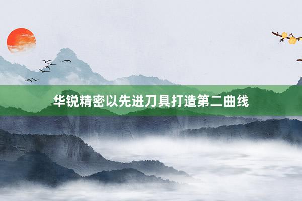 华锐精密以先进刀具打造第二曲线