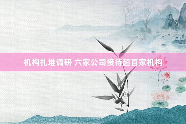 机构扎堆调研 六家公司接待超百家机构