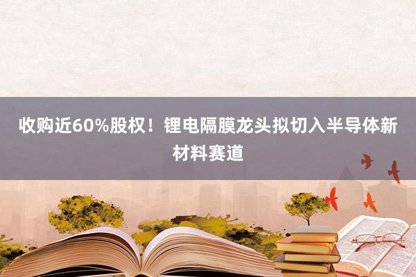 收购近60%股权！锂电隔膜龙头拟切入半导体新材料赛道
