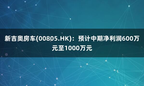 新吉奥房车(00805.HK)：预计中期净利润600万元至1000万元