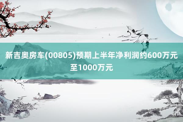 新吉奥房车(00805)预期上半年净利润约600万元至1000万元