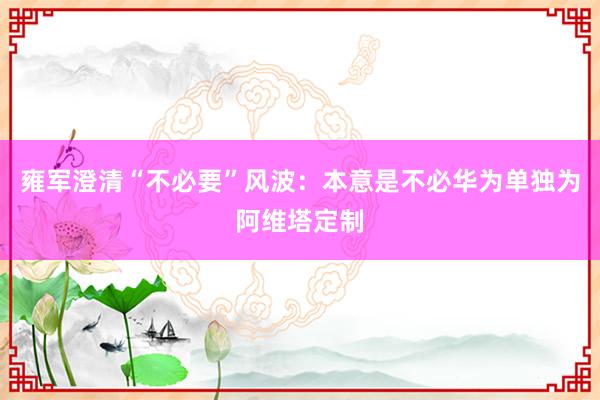 雍军澄清“不必要”风波：本意是不必华为单独为阿维塔定制