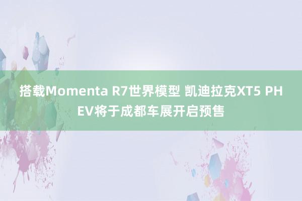 搭载Momenta R7世界模型 凯迪拉克XT5 PHEV将于成都车展开启预售